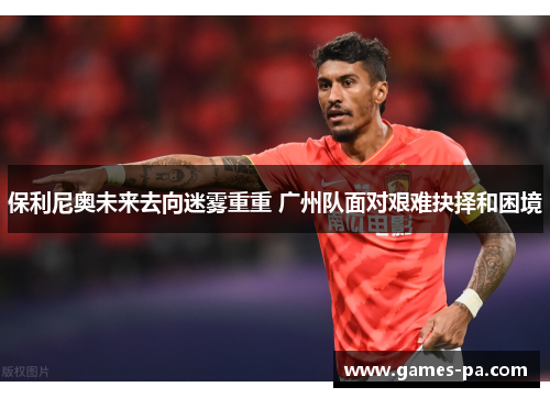 保利尼奥未来去向迷雾重重 广州队面对艰难抉择和困境