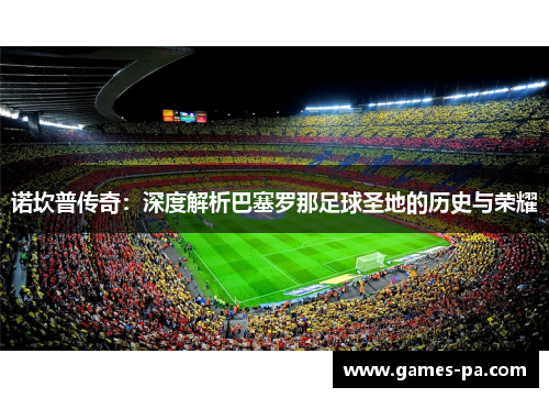 诺坎普传奇：深度解析巴塞罗那足球圣地的历史与荣耀
