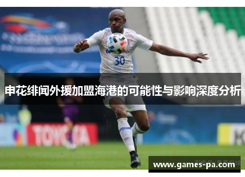 申花绯闻外援加盟海港的可能性与影响深度分析