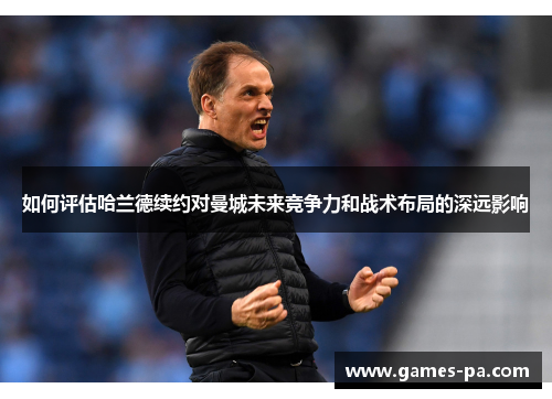 如何评估哈兰德续约对曼城未来竞争力和战术布局的深远影响