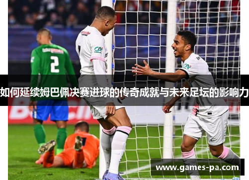 如何延续姆巴佩决赛进球的传奇成就与未来足坛的影响力