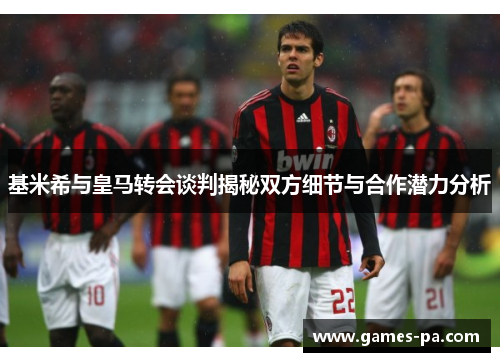 基米希与皇马转会谈判揭秘双方细节与合作潜力分析