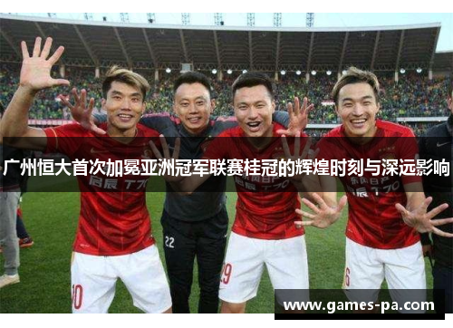 广州恒大首次加冕亚洲冠军联赛桂冠的辉煌时刻与深远影响