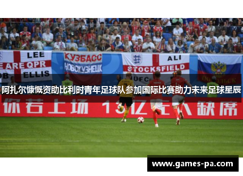 阿扎尔慷慨资助比利时青年足球队参加国际比赛助力未来足球星辰