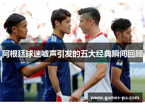 阿根廷球迷嘘声引发的五大经典瞬间回顾