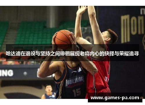 哈达迪在退役与坚持之间徘徊展现老将内心的抉择与荣耀追寻 哈达迪在退役与坚持之间徘徊展现老将内心的抉择与荣耀追寻