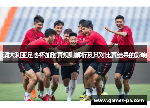 澳大利亚足协杯加时赛规则解析及其对比赛结果的影响 澳大利亚足协杯加时赛规则解析及其对比赛结果的影响
