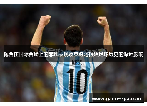 梅西在国际赛场上的非凡表现及其对阿根廷足球历史的深远影响
