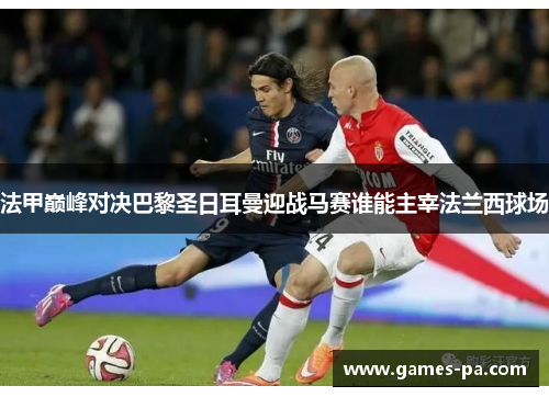 法甲巅峰对决巴黎圣日耳曼迎战马赛谁能主宰法兰西球场