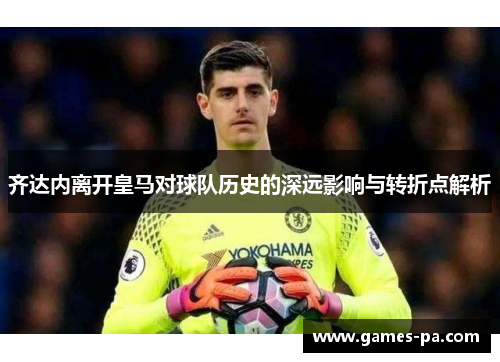 齐达内离开皇马对球队历史的深远影响与转折点解析