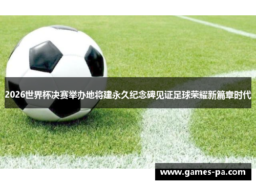 2026世界杯决赛举办地将建永久纪念碑见证足球荣耀新篇章时代