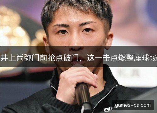 井上尚弥门前抢点破门，这一击点燃整座球场